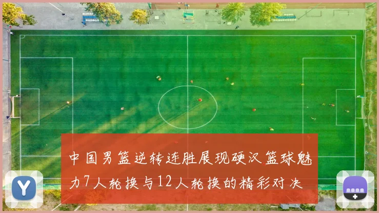 中国男篮逆转连胜展现硬汉篮球魅力7人轮换与12人轮换的精彩对决