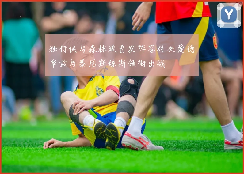 独行侠与森林狼首发阵容对决爱德华兹与泰厄斯琼斯领衔出战