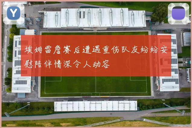 埃姆雷詹赛后遭遇重伤队友纷纷安慰陪伴情深令人动容