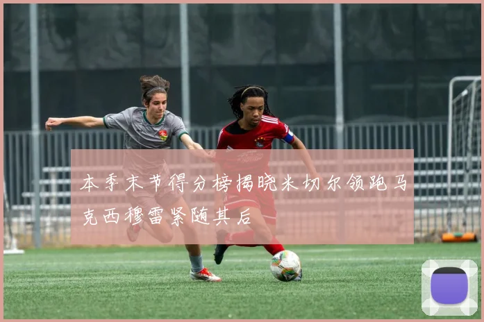 本季末节得分榜揭晓米切尔领跑马克西穆雷紧随其后