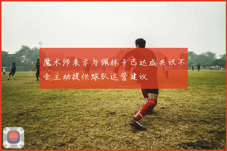 魔术师表示与佩林卡已达成共识不会主动提供球队运营建议