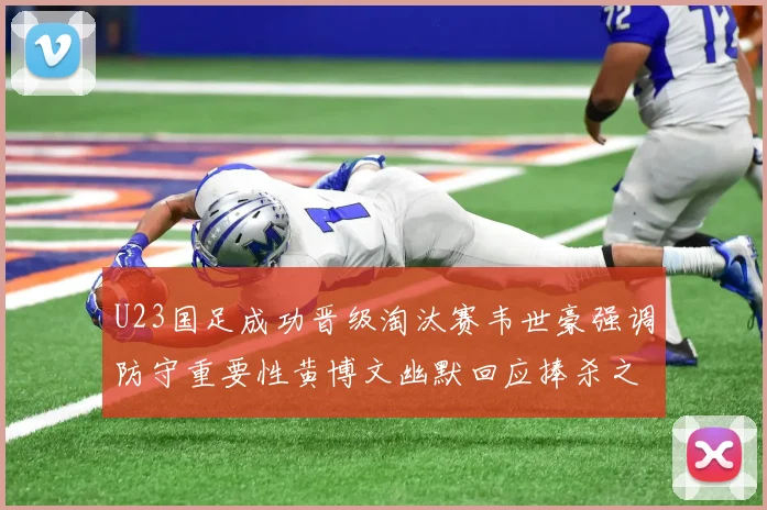 U23国足成功晋级淘汰赛韦世豪强调防守重要性黄博文幽默回应捧杀之说