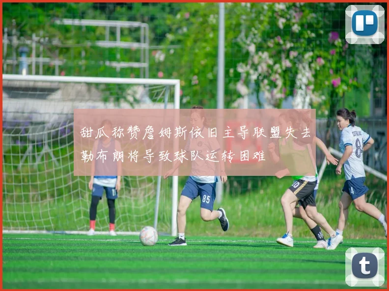 甜瓜称赞詹姆斯依旧主导联盟失去勒布朗将导致球队运转困难