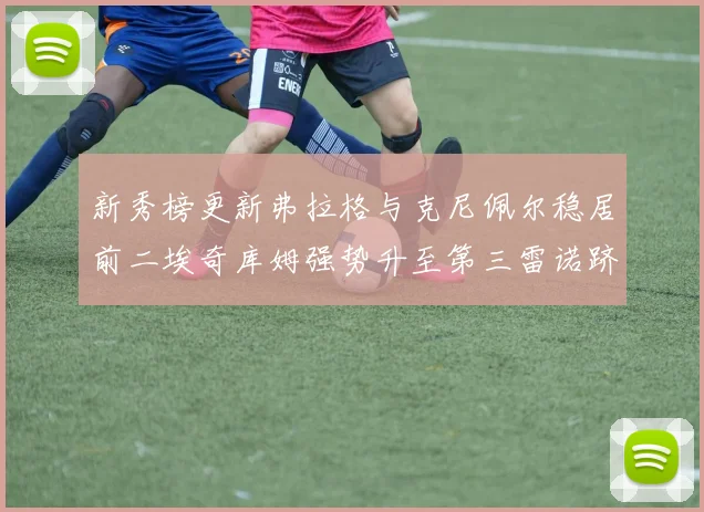 新秀榜更新弗拉格与克尼佩尔稳居前二埃奇库姆强势升至第三雷诺跻身第八名