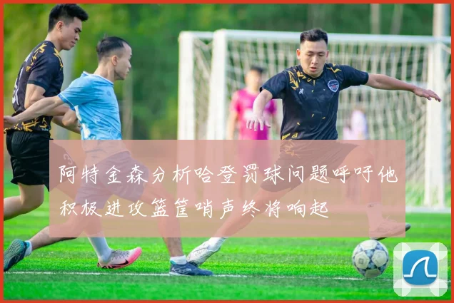 阿特金森分析哈登罚球问题呼吁他积极进攻篮筐哨声终将响起