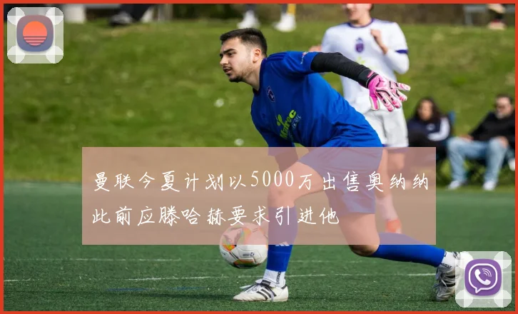 曼联今夏计划以5000万出售奥纳纳此前应滕哈赫要求引进他