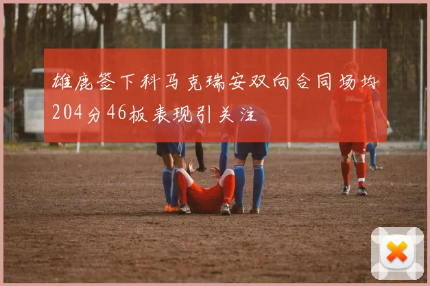 雄鹿签下科马克瑞安双向合同场均204分46板表现引关注