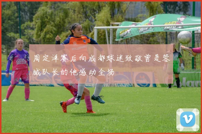 周定洋赛后向成都球迷致敬曾是蓉城队长的他感动全场