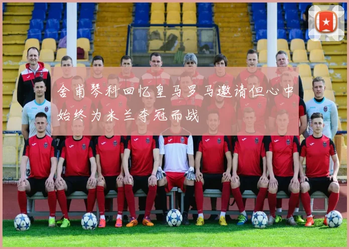 舍甫琴科回忆皇马罗马邀请但心中始终为米兰夺冠而战