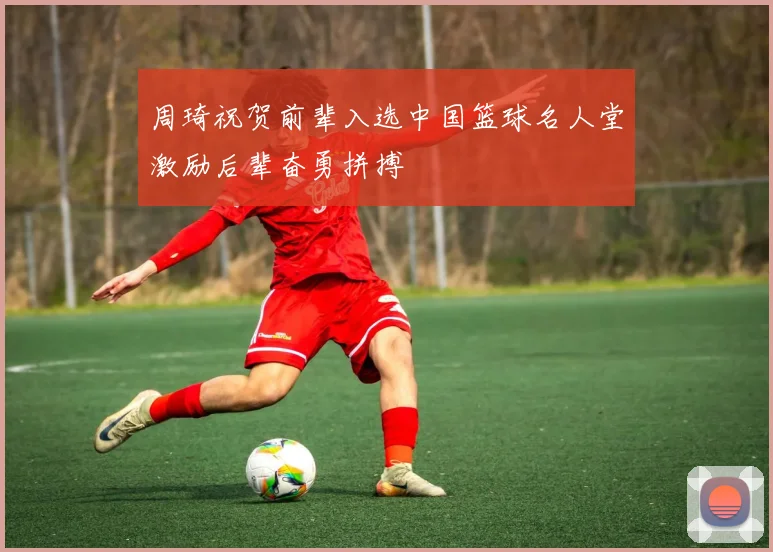 周琦祝贺前辈入选中国篮球名人堂激励后辈奋勇拼搏