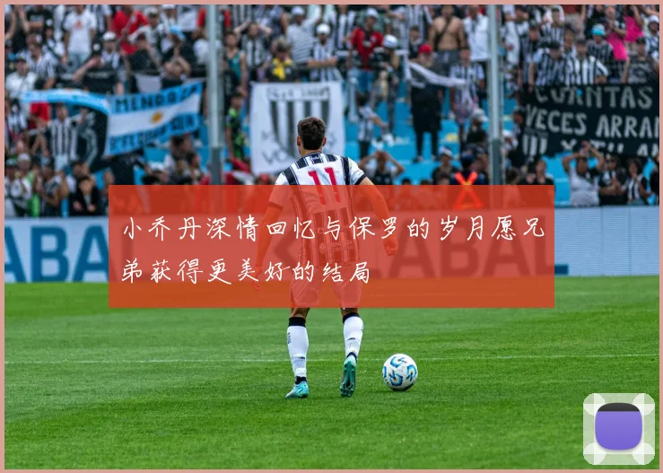 小乔丹深情回忆与保罗的岁月愿兄弟获得更美好的结局