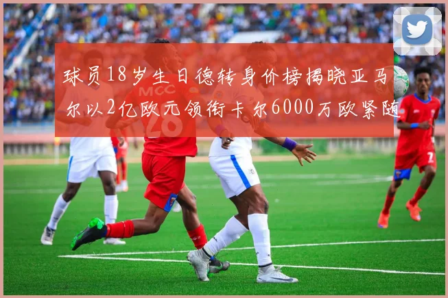 球员18岁生日德转身价榜揭晓亚马尔以2亿欧元领衔卡尔6000万欧紧随其后