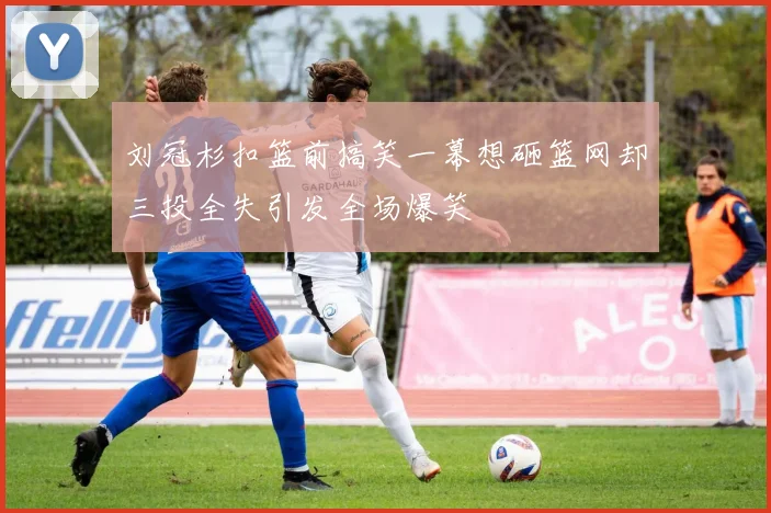 刘冠杉扣篮前搞笑一幕想砸篮网却三投全失引发全场爆笑