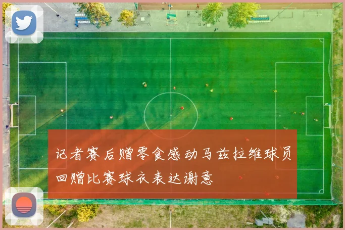 记者赛后赠零食感动马兹拉维球员回赠比赛球衣表达谢意