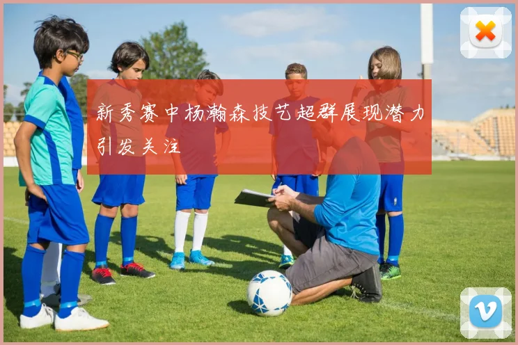 新秀赛中杨瀚森技艺超群展现潜力引发关注