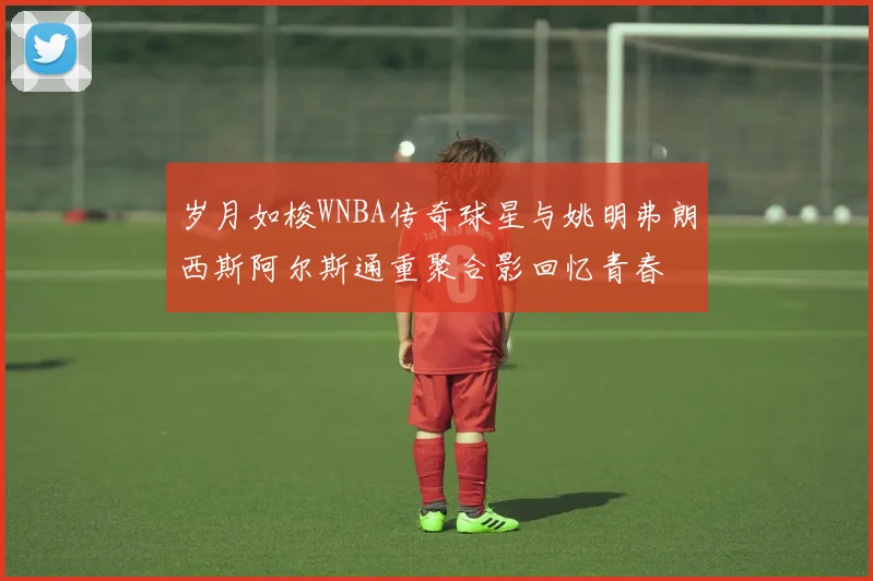 岁月如梭WNBA传奇球星与姚明弗朗西斯阿尔斯通重聚合影回忆青春