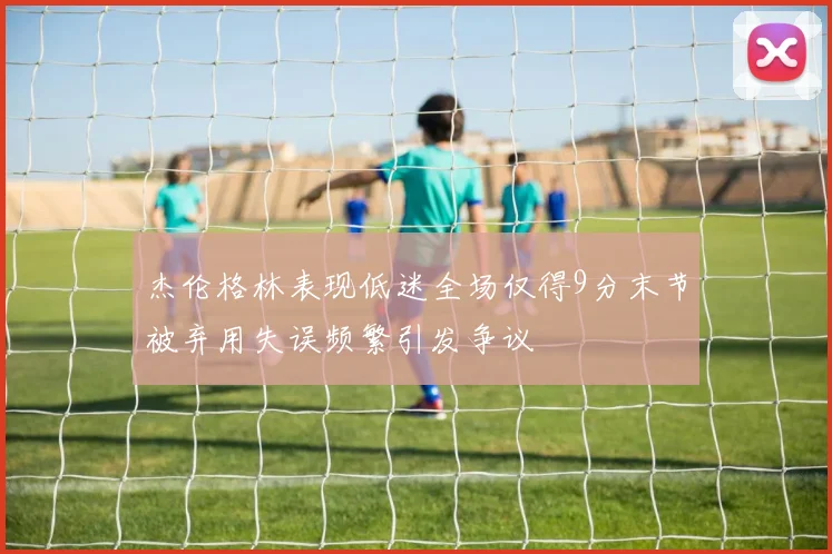 杰伦格林表现低迷全场仅得9分末节被弃用失误频繁引发争议