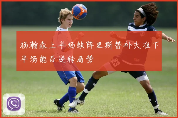 杨瀚森上半场缺阵里斯替补失准下半场能否逆转局势