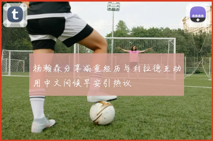 杨瀚森分享减重经历与利拉德互动用中文问候早安引热议