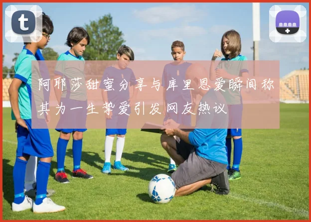 阿耶莎甜蜜分享与库里恩爱瞬间称其为一生挚爱引发网友热议