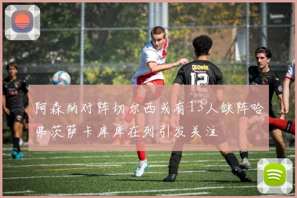 阿森纳对阵切尔西或有13人缺阵哈弗茨萨卡库库在列引发关注