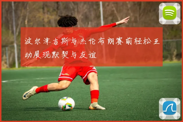 波尔津吉斯与杰伦布朗赛前轻松互动展现默契与友谊