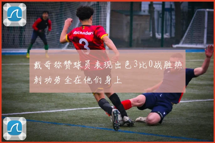 戴奇称赞球员表现出色3比0战胜热刺功劳全在他们身上