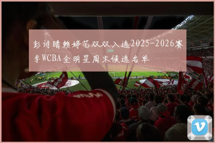 彭诗晴赖婷艺双双入选2025-2026赛季WCBA全明星周末候选名单