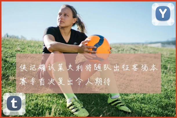 侠记确认莱夫利将随队出征客场本赛季首次复出令人期待