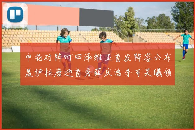 申花对阵町田泽维亚首发阵容公布盖伊拉唐迎首秀薛庆浩李可吴曦领衔出战